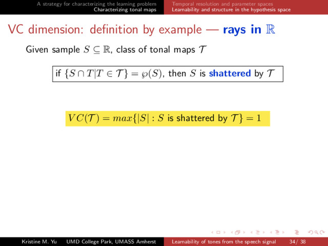 A strategy for characterizing the learning problem
Characterizing tonal maps
Temporal resolution and parameter spaces
Learnability and structure in the hypothesis space
VC dimension: deﬁnition by example — rays in R
Given sample S ⊆ R, class of tonal maps T
if {S ∩ T|T ∈ T } = ℘(S), then S is shattered by T
V C(T ) = max{|S| : S is shattered by T } = 1
Kristine M. Yu UMD College Park, UMASS Amherst Learnability of tones from the speech signal 34/ 38
