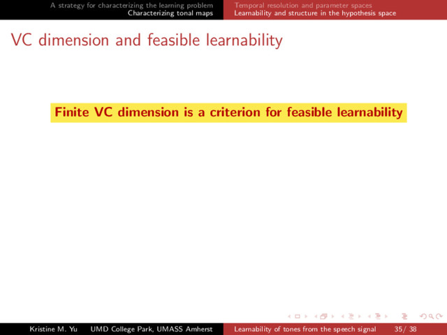 A strategy for characterizing the learning problem
Characterizing tonal maps
Temporal resolution and parameter spaces
Learnability and structure in the hypothesis space
VC dimension and feasible learnability
Finite VC dimension is a criterion for feasible learnability
Kristine M. Yu UMD College Park, UMASS Amherst Learnability of tones from the speech signal 35/ 38

