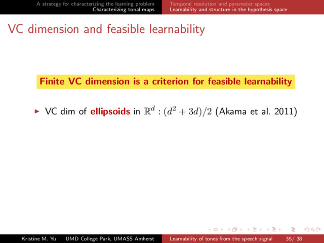 A strategy for characterizing the learning problem
Characterizing tonal maps
Temporal resolution and parameter spaces
Learnability and structure in the hypothesis space
VC dimension and feasible learnability
Finite VC dimension is a criterion for feasible learnability
VC dim of ellipsoids in Rd : (d2 + 3d)/2 (Akama et al. 2011)
Kristine M. Yu UMD College Park, UMASS Amherst Learnability of tones from the speech signal 35/ 38
