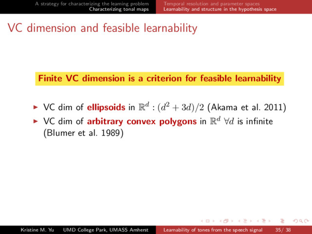 A strategy for characterizing the learning problem
Characterizing tonal maps
Temporal resolution and parameter spaces
Learnability and structure in the hypothesis space
VC dimension and feasible learnability
Finite VC dimension is a criterion for feasible learnability
VC dim of ellipsoids in Rd : (d2 + 3d)/2 (Akama et al. 2011)
VC dim of arbitrary convex polygons in Rd ∀d is inﬁnite
(Blumer et al. 1989)
Kristine M. Yu UMD College Park, UMASS Amherst Learnability of tones from the speech signal 35/ 38
