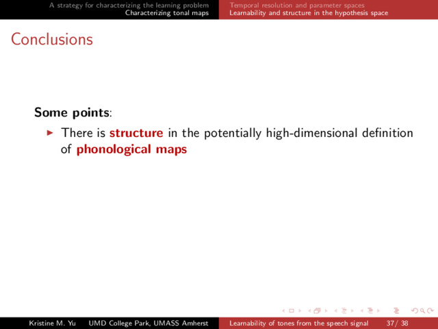 A strategy for characterizing the learning problem
Characterizing tonal maps
Temporal resolution and parameter spaces
Learnability and structure in the hypothesis space
Conclusions
Some points:
There is structure in the potentially high-dimensional deﬁnition
of phonological maps
Kristine M. Yu UMD College Park, UMASS Amherst Learnability of tones from the speech signal 37/ 38

