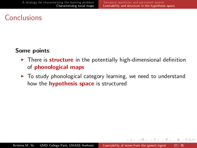 A strategy for characterizing the learning problem
Characterizing tonal maps
Temporal resolution and parameter spaces
Learnability and structure in the hypothesis space
Conclusions
Some points:
There is structure in the potentially high-dimensional deﬁnition
of phonological maps
To study phonological category learning, we need to understand
how the hypothesis space is structured
Kristine M. Yu UMD College Park, UMASS Amherst Learnability of tones from the speech signal 37/ 38
