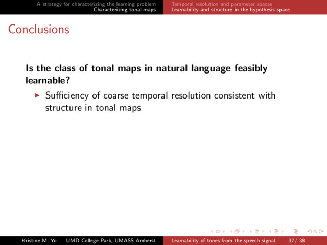 A strategy for characterizing the learning problem
Characterizing tonal maps
Temporal resolution and parameter spaces
Learnability and structure in the hypothesis space
Conclusions
Is the class of tonal maps in natural language feasibly
learnable?
Suﬃciency of coarse temporal resolution consistent with
structure in tonal maps
Kristine M. Yu UMD College Park, UMASS Amherst Learnability of tones from the speech signal 37/ 38
