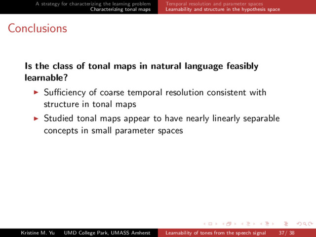 A strategy for characterizing the learning problem
Characterizing tonal maps
Temporal resolution and parameter spaces
Learnability and structure in the hypothesis space
Conclusions
Is the class of tonal maps in natural language feasibly
learnable?
Suﬃciency of coarse temporal resolution consistent with
structure in tonal maps
Studied tonal maps appear to have nearly linearly separable
concepts in small parameter spaces
Kristine M. Yu UMD College Park, UMASS Amherst Learnability of tones from the speech signal 37/ 38
