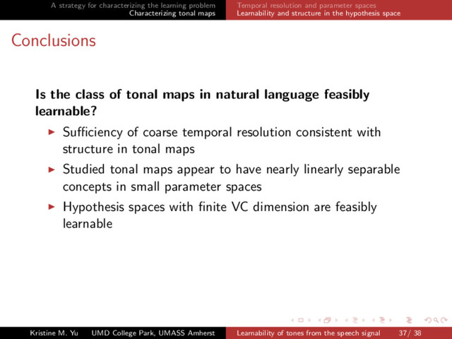 A strategy for characterizing the learning problem
Characterizing tonal maps
Temporal resolution and parameter spaces
Learnability and structure in the hypothesis space
Conclusions
Is the class of tonal maps in natural language feasibly
learnable?
Suﬃciency of coarse temporal resolution consistent with
structure in tonal maps
Studied tonal maps appear to have nearly linearly separable
concepts in small parameter spaces
Hypothesis spaces with ﬁnite VC dimension are feasibly
learnable
Kristine M. Yu UMD College Park, UMASS Amherst Learnability of tones from the speech signal 37/ 38
