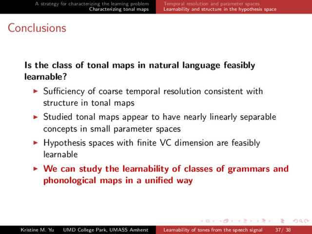 A strategy for characterizing the learning problem
Characterizing tonal maps
Temporal resolution and parameter spaces
Learnability and structure in the hypothesis space
Conclusions
Is the class of tonal maps in natural language feasibly
learnable?
Suﬃciency of coarse temporal resolution consistent with
structure in tonal maps
Studied tonal maps appear to have nearly linearly separable
concepts in small parameter spaces
Hypothesis spaces with ﬁnite VC dimension are feasibly
learnable
We can study the learnability of classes of grammars and
phonological maps in a uniﬁed way
Kristine M. Yu UMD College Park, UMASS Amherst Learnability of tones from the speech signal 37/ 38
