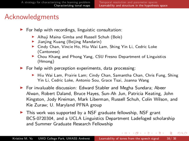 A strategy for characterizing the learning problem
Characterizing tonal maps
Temporal resolution and parameter spaces
Learnability and structure in the hypothesis space
Acknowledgments
For help with recordings, linguistic consultation:
Alhaji Maina Gimba and Russell Schuh (Bole)
Jianjing Kuang (Beijing Mandarin)
Cindy Chan, Vincie Ho, Hiu Wai Lam, Shing Yin Li, Cedric Loke
(Cantonese)
Chou Khang and Phong Yang, CSU Fresno Department of Linguistics
(Hmong)
For help with perception experiments, data processing:
Hiu Wai Lam, Prairie Lam; Cindy Chan, Samantha Chan, Chris Fung, Shing
Yin Li, Cedric Loke, Antonio Sou, Grace Tsai, Joanna Wang
For invaluable discussion: Edward Stabler and Megha Sundara; Abeer
Alwan, Robert Daland, Bruce Hayes, Sun-Ah Jun, Patricia Keating, John
Kingston, Jody Kreiman, Mark Liberman, Russell Schuh, Colin Wilson, and
Kie Zuraw; U. Maryland PFNA group
This work was supported by a NSF graduate fellowship, NSF grant
BCS-0720304, and a UCLA Linguistics Department Ladefoged scholarship
and Summer Graduate Research Fellowship
Kristine M. Yu UMD College Park, UMASS Amherst Learnability of tones from the speech signal 38/ 38
