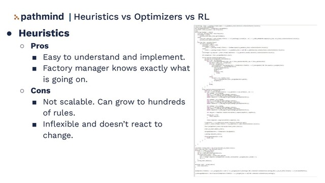● Heuristics
○ Pros
■ Easy to understand and implement.
■ Factory manager knows exactly what
is going on.
○ Cons
■ Not scalable. Can grow to hundreds
of rules.
■ Inﬂexible and doesn’t react to
change.
| Heuristics vs Optimizers vs RL

