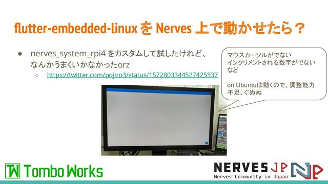 ﬂutter-embedded-linux を Nerves 上で動かせたら？
● nerves_system_rpi4 をカスタムして試したけれど、
なんかうまくいかなかったorz
○ https://twitter.com/pojiro3/status/1572803344527425537
マウスカーソルがでない
インクリメントされる数字がでない
など
on Ubuntuは動くので、調整能力
不足、ぐぬぬ
