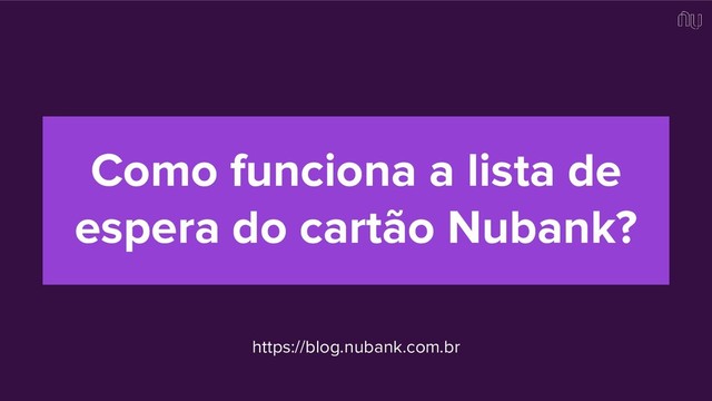 Como funciona a lista de
espera do cartão Nubank?
https://blog.nubank.com.br
