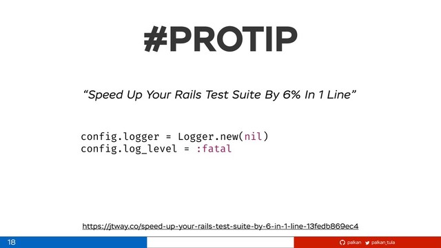 palkan_tula
palkan
#PROTIP
https://jtway.co/speed-up-your-rails-test-suite-by-6-in-1-line-13fedb869ec4
config.logger = Logger.new(nil)
config.log_level = :fatal
“Speed Up Your Rails Test Suite By 6% In 1 Line”
18
