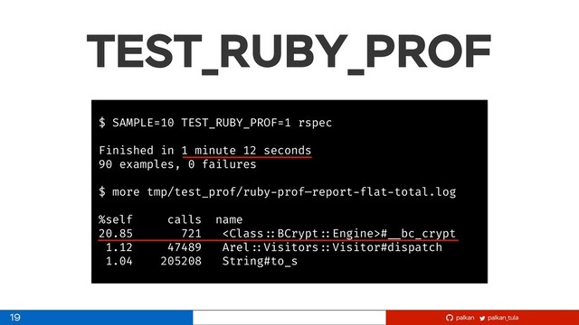 palkan_tula
palkan
TEST_RUBY_PROF
$ SAMPLE=10 TEST_RUBY_PROF=1 rspec
Finished in 1 minute 12 seconds
90 examples, 0 failures
$ more tmp/test_prof/ruby-prof—report-flat-total.log
%self calls name
20.85 721 # __bc_crypt
1.12 47489 Arel ::Visitors ::Visitor#dispatch
1.04 205208 String#to_s
19
