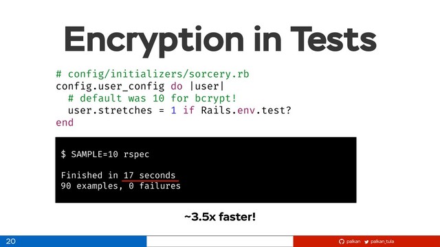 palkan_tula
palkan
Encryption in Tests
# config/initializers/sorcery.rb
config.user_config do |user|
# default was 10 for bcrypt!
user.stretches = 1 if Rails.env.test?
end
20
$ SAMPLE=10 rspec
Finished in 17 seconds
90 examples, 0 failures
~3.5x faster!
