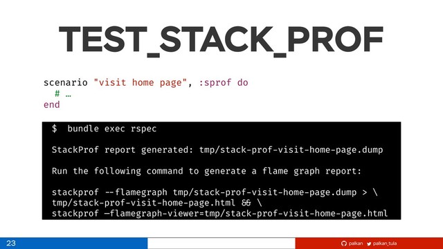 palkan_tula
palkan
TEST_STACK_PROF
23
scenario "visit home page", :sprof do
# …
end
$ bundle exec rspec
StackProf report generated: tmp/stack-prof-visit-home-page.dump
Run the following command to generate a flame graph report:
stackprof --flamegraph tmp/stack-prof-visit-home-page.dump > \
tmp/stack-prof-visit-home-page.html && \
stackprof —flamegraph-viewer=tmp/stack-prof-visit-home-page.html
