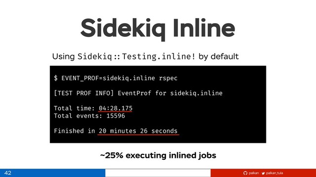 palkan_tula
palkan
Sidekiq Inline
42
$ EVENT_PROF=sidekiq.inline rspec
[TEST PROF INFO] EventProf for sidekiq.inline
Total time: 04:28.175
Total events: 15596
Finished in 20 minutes 26 seconds
Using Sidekiq ::Testing.inline! by default
~25% executing inlined jobs
