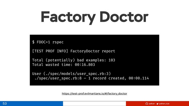 palkan_tula
palkan
Factory Doctor
53
$ FDOC=1 rspec
[TEST PROF INFO] FactoryDoctor report
Total (potentially) bad examples: 103
Total wasted time: 00:16.803
User (./spec/models/user_spec.rb:3)
./spec/user_spec.rb:8 – 1 record created, 00:00.114
https://test-prof.evilmartians.io/#/factory_doctor
