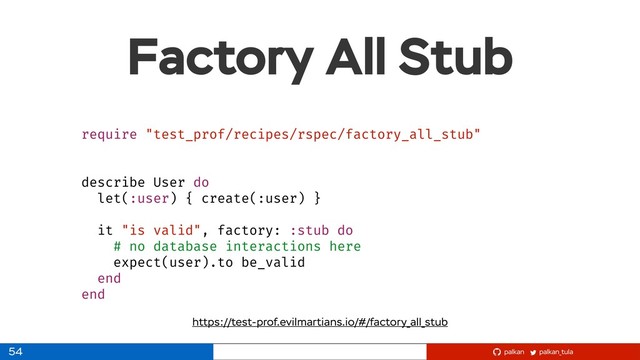 palkan_tula
palkan
Factory All Stub
54
require "test_prof/recipes/rspec/factory_all_stub"
describe User do
let(:user) { create(:user) }
it "is valid", factory: :stub do
# no database interactions here
expect(user).to be_valid
end
end
https://test-prof.evilmartians.io/#/factory_all_stub
