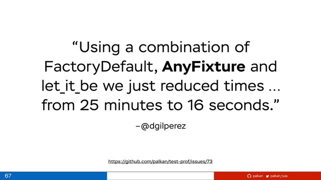 palkan_tula
palkan
–@dgilperez
“Using a combination of
FactoryDefault, AnyFixture and
let_it_be we just reduced times …
from 25 minutes to 16 seconds.”
67
https://github.com/palkan/test-prof/issues/73
