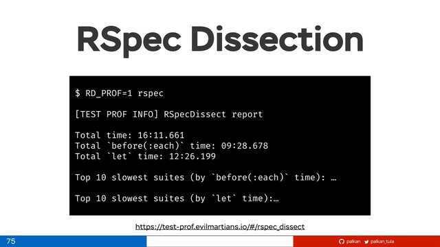 palkan_tula
palkan
RSpec Dissection
75
$ RD_PROF=1 rspec
[TEST PROF INFO] RSpecDissect report
Total time: 16:11.661
Total `before(:each)` time: 09:28.678
Total `let` time: 12:26.199
Top 10 slowest suites (by `before(:each)` time): …
Top 10 slowest suites (by `let` time):…
https://test-prof.evilmartians.io/#/rspec_dissect
