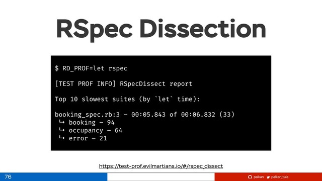 palkan_tula
palkan
RSpec Dissection
76
$ RD_PROF=let rspec
[TEST PROF INFO] RSpecDissect report
Top 10 slowest suites (by `let` time):
booking_spec.rb:3 – 00:05.843 of 00:06.832 (33)
↳ booking – 94
↳ occupancy – 64
↳ error – 21
https://test-prof.evilmartians.io/#/rspec_dissect
