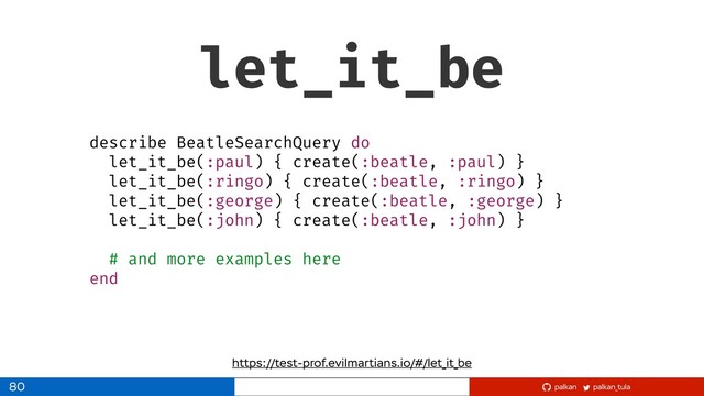 palkan_tula
palkan
let_it_be
80
https://test-prof.evilmartians.io/#/let_it_be
describe BeatleSearchQuery do
let_it_be(:paul) { create(:beatle, :paul) }
let_it_be(:ringo) { create(:beatle, :ringo) }
let_it_be(:george) { create(:beatle, :george) }
let_it_be(:john) { create(:beatle, :john) }
# and more examples here
end
