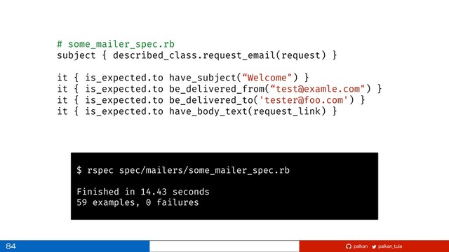 palkan_tula
palkan
84
# some_mailer_spec.rb
subject { described_class.request_email(request) }
it { is_expected.to have_subject(“Welcome") }
it { is_expected.to be_delivered_from(“test@examle.com") }
it { is_expected.to be_delivered_to('tester@foo.com') }
it { is_expected.to have_body_text(request_link) }
$ rspec spec/mailers/some_mailer_spec.rb
Finished in 14.43 seconds
59 examples, 0 failures
