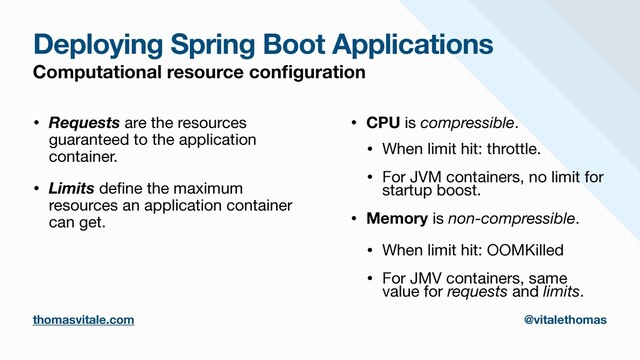 Deploying Spring Boot Applications
Computational resource con
fi
guration
• Requests are the resources
guaranteed to the application
container.

• Limits de
fi
ne the maximum
resources an application container
can get.

• CPU is compressible.

• When limit hit: throttle.

• For JVM containers, no limit for
startup boost.

• Memory is non-compressible.

• When limit hit: OOMKilled

• For JMV containers, same
value for requests and limits.
thomasvitale.com @vitalethomas
