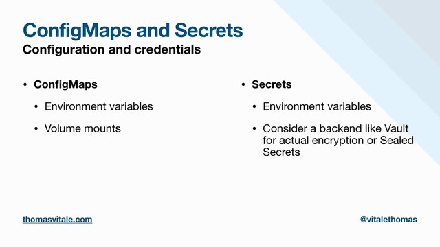 ConfigMaps and Secrets
Con
fi
guration and credentials
• Con
fi
gMaps
• Environment variables

• Volume mounts

• Secrets
• Environment variables

• Consider a backend like Vault
for actual encryption or Sealed
Secrets
thomasvitale.com @vitalethomas
