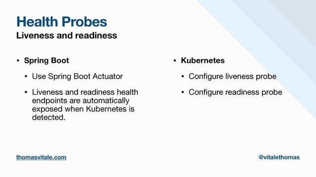 Health Probes
Liveness and readiness
• Spring Boot
• Use Spring Boot Actuator

• Liveness and readiness health
endpoints are automatically
exposed when Kubernetes is
detected.

• Kubernetes
• Con
fi
gure liveness probe

• Con
fi
gure readiness probe
thomasvitale.com @vitalethomas
