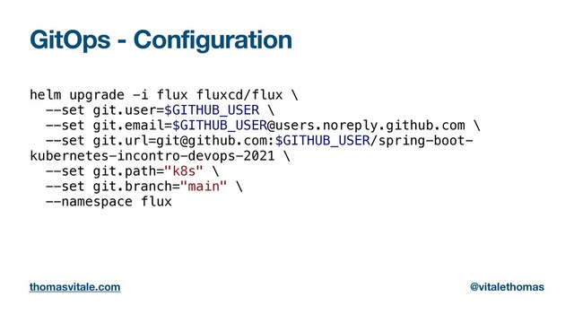 GitOps - Configuration
helm upgrade -i flux fluxcd/flux \


--set git.user=$GITHUB_USER \


--set git.email=$GITHUB_USER@users.noreply.github.com \


--set git.url=git@github.com:$GITHUB_USER/spring-boot-
kubernetes-incontro-devops-2021 \


--set git.path="k8s" \


--set git.branch="main" \


--namespace flux


thomasvitale.com @vitalethomas
