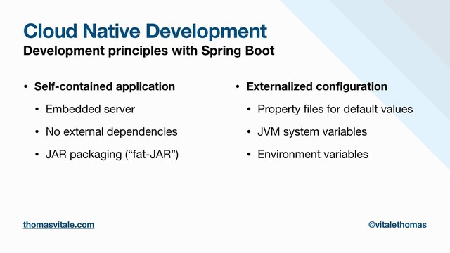 Cloud Native Development
Development principles with Spring Boot
• Self-contained application
• Embedded server

• No external dependencies

• JAR packaging (“fat-JAR”)

• Externalized con
fi
guration
• Property
fi
les for default values

• JVM system variables

• Environment variables
thomasvitale.com @vitalethomas
