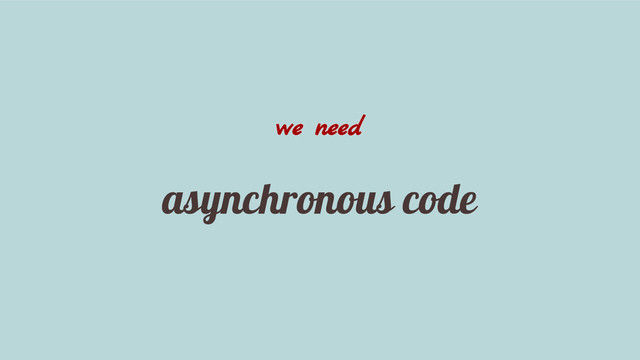 we need
asynchronous code
