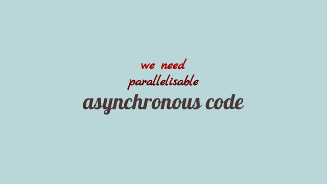 we need
parallelisable
asynchronous code
