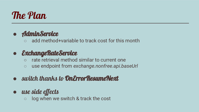 The Plan
● AdminService
○ add method+variable to track cost for this month
● ExchangeRateService
○ rate retrieval method similar to current one
○ use endpoint from exchange.nonfree.api.baseUrl
● switch thanks to OnErrorResumeNext
● use side effects
○ log when we switch & track the cost
