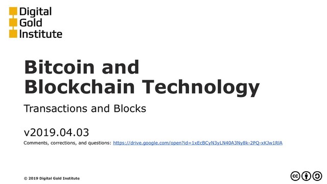 Bitcoin and
Blockchain Technology
Transactions and Blocks
v2019.04.03
Comments, corrections, and questions: https://drive.google.com/open?id=1xEcBCyN3yLN40A3Ny8k-2PQ-xKJw1RlA
© 2019 Digital Gold Institute
