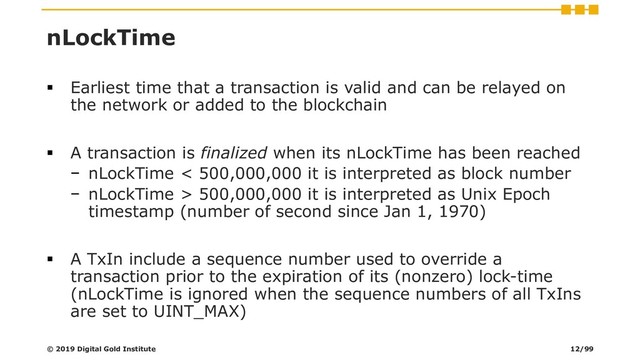 nLockTime
▪ Earliest time that a transaction is valid and can be relayed on
the network or added to the blockchain
▪ A transaction is finalized when its nLockTime has been reached
− nLockTime < 500,000,000 it is interpreted as block number
− nLockTime > 500,000,000 it is interpreted as Unix Epoch
timestamp (number of second since Jan 1, 1970)
▪ A TxIn include a sequence number used to override a
transaction prior to the expiration of its (nonzero) lock-time
(nLockTime is ignored when the sequence numbers of all TxIns
are set to UINT_MAX)
© 2019 Digital Gold Institute 12/99
