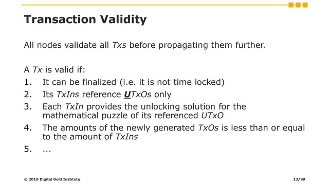 Transaction Validity
All nodes validate all Txs before propagating them further.
A Tx is valid if:
1. It can be finalized (i.e. it is not time locked)
2. Its TxIns reference UTxOs only
3. Each TxIn provides the unlocking solution for the
mathematical puzzle of its referenced UTxO
4. The amounts of the newly generated TxOs is less than or equal
to the amount of TxIns
5. ...
© 2019 Digital Gold Institute 13/99
