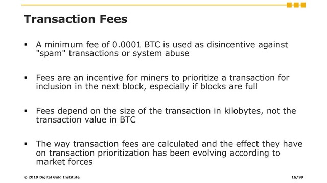 Transaction Fees
▪ A minimum fee of 0.0001 BTC is used as disincentive against
"spam" transactions or system abuse
▪ Fees are an incentive for miners to prioritize a transaction for
inclusion in the next block, especially if blocks are full
▪ Fees depend on the size of the transaction in kilobytes, not the
transaction value in BTC
▪ The way transaction fees are calculated and the effect they have
on transaction prioritization has been evolving according to
market forces
© 2019 Digital Gold Institute 16/99
