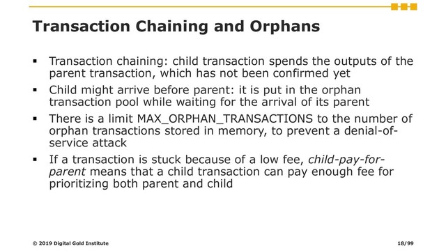 Transaction Chaining and Orphans
▪ Transaction chaining: child transaction spends the outputs of the
parent transaction, which has not been confirmed yet
▪ Child might arrive before parent: it is put in the orphan
transaction pool while waiting for the arrival of its parent
▪ There is a limit MAX_ORPHAN_TRANSACTIONS to the number of
orphan transactions stored in memory, to prevent a denial-of-
service attack
▪ If a transaction is stuck because of a low fee, child-pay-for-
parent means that a child transaction can pay enough fee for
prioritizing both parent and child
© 2019 Digital Gold Institute 18/99
