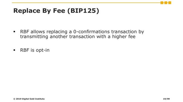 Replace By Fee (BIP125)
▪ RBF allows replacing a 0-confirmations transaction by
transmitting another transaction with a higher fee
▪ RBF is opt-in
© 2019 Digital Gold Institute 19/99

