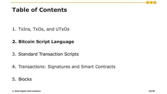 Table of Contents
1. TxIns, TxOs, and UTxOs
2. Bitcoin Script Language
3. Standard Transaction Scripts
4. Transactions: Signatures and Smart Contracts
5. Blocks
© 2019 Digital Gold Institute 20/99
