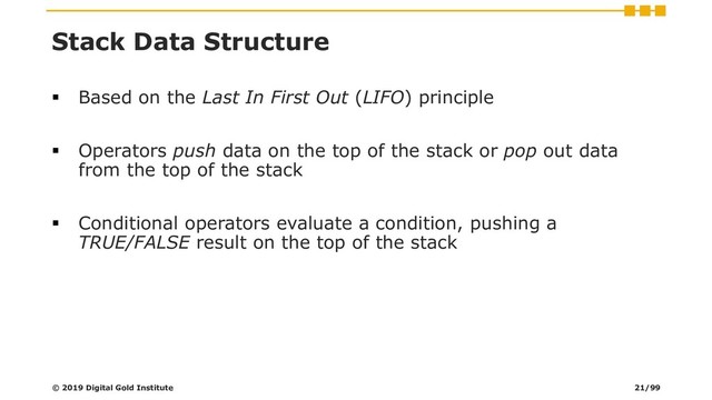 Stack Data Structure
▪ Based on the Last In First Out (LIFO) principle
▪ Operators push data on the top of the stack or pop out data
from the top of the stack
▪ Conditional operators evaluate a condition, pushing a
TRUE/FALSE result on the top of the stack
© 2019 Digital Gold Institute 21/99
