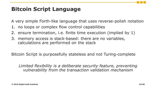 Bitcoin Script Language
A very simple Forth-like language that uses reverse-polish notation
1. no loops or complex flow control capabilities
2. ensure termination, i.e. finite time execution (implied by 1)
3. memory access is stack-based: there are no variables,
calculations are performed on the stack
Bitcoin Script is purposefully stateless and not Turing-complete
Limited flexibility is a deliberate security feature, preventing
vulnerability from the transaction validation mechanism
© 2019 Digital Gold Institute 22/99
