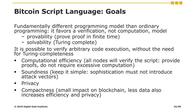 Bitcoin Script Language: Goals
Fundamentally different programming model than ordinary
programming: it favors a verification, not computation, model
− provability (prove proof in finite time)
− solvability (Turing complete)
It is possible to verify arbitrary code execution, without the need
for Turing-completeness
▪ Computational efficiency (all nodes will verify the script: provide
proofs, do not require excessive computation)
▪ Soundness (keep it simple: sophistication must not introduce
attack vectors)
▪ Privacy
▪ Compactness (small impact on blockchain, less data also
increases efficiency and privacy)
© 2019 Digital Gold Institute 24/99
