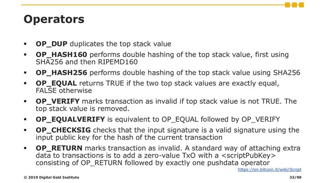 Operators
▪ OP_DUP duplicates the top stack value
▪ OP_HASH160 performs double hashing of the top stack value, first using
SHA256 and then RIPEMD160
▪ OP_HASH256 performs double hashing of the top stack value using SHA256
▪ OP_EQUAL returns TRUE if the two top stack values are exactly equal,
FALSE otherwise
▪ OP_VERIFY marks transaction as invalid if top stack value is not TRUE. The
top stack value is removed.
▪ OP_EQUALVERIFY is equivalent to OP_EQUAL followed by OP_VERIFY
▪ OP_CHECKSIG checks that the input signature is a valid signature using the
input public key for the hash of the current transaction
▪ OP_RETURN marks transaction as invalid. A standard way of attaching extra
data to transactions is to add a zero-value TxO with a 
consisting of OP_RETURN followed by exactly one pushdata operator
© 2019 Digital Gold Institute
https://en.bitcoin.it/wiki/Script
33/99
