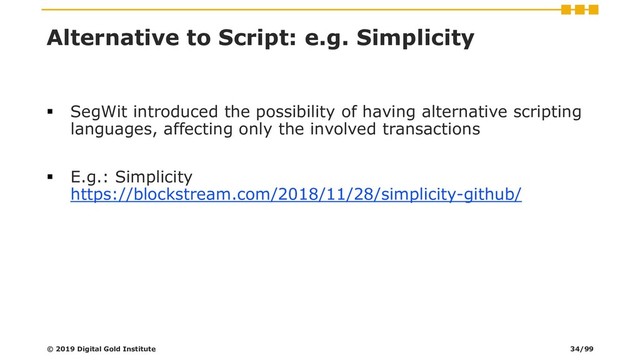 Alternative to Script: e.g. Simplicity
▪ SegWit introduced the possibility of having alternative scripting
languages, affecting only the involved transactions
▪ E.g.: Simplicity
https://blockstream.com/2018/11/28/simplicity-github/
© 2019 Digital Gold Institute 34/99
