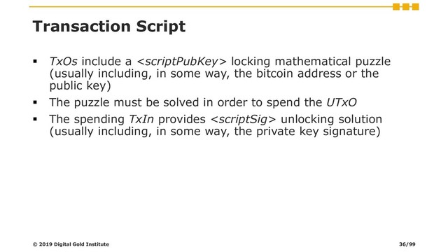Transaction Script
▪ TxOs include a  locking mathematical puzzle
(usually including, in some way, the bitcoin address or the
public key)
▪ The puzzle must be solved in order to spend the UTxO
▪ The spending TxIn provides  unlocking solution
(usually including, in some way, the private key signature)
© 2019 Digital Gold Institute 36/99
