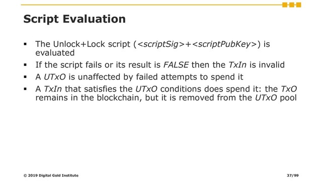 Script Evaluation
▪ The Unlock+Lock script (+) is
evaluated
▪ If the script fails or its result is FALSE then the TxIn is invalid
▪ A UTxO is unaffected by failed attempts to spend it
▪ A TxIn that satisfies the UTxO conditions does spend it: the TxO
remains in the blockchain, but it is removed from the UTxO pool
© 2019 Digital Gold Institute 37/99
