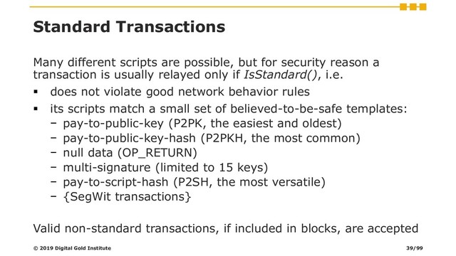Standard Transactions
Many different scripts are possible, but for security reason a
transaction is usually relayed only if IsStandard(), i.e.
▪ does not violate good network behavior rules
▪ its scripts match a small set of believed-to-be-safe templates:
− pay-to-public-key (P2PK, the easiest and oldest)
− pay-to-public-key-hash (P2PKH, the most common)
− null data (OP_RETURN)
− multi-signature (limited to 15 keys)
− pay-to-script-hash (P2SH, the most versatile)
− {SegWit transactions}
Valid non-standard transactions, if included in blocks, are accepted
© 2019 Digital Gold Institute 39/99
