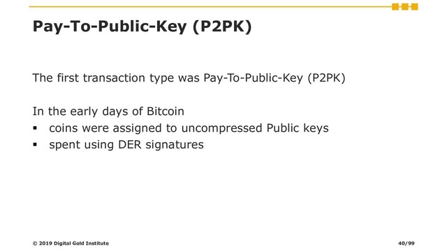Pay-To-Public-Key (P2PK)
The first transaction type was Pay-To-Public-Key (P2PK)
In the early days of Bitcoin
▪ coins were assigned to uncompressed Public keys
▪ spent using DER signatures
© 2019 Digital Gold Institute 40/99
